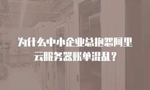 为什么中小企业总抱怨阿里云服务器账单混乱？