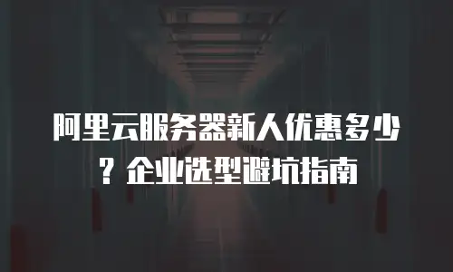 阿里云服务器新人优惠多少？企业选型避坑指南