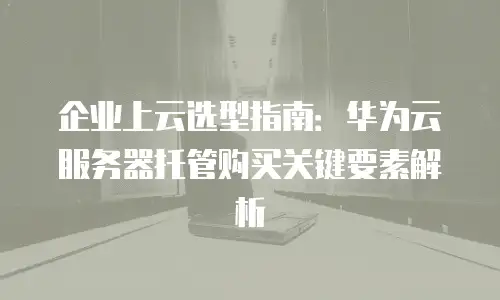 企业上云选型指南：华为云服务器托管购买关键要素解析