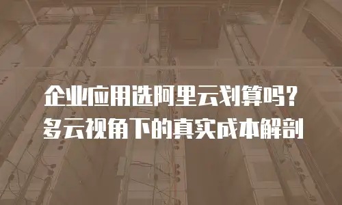 企业应用选阿里云划算吗？多云视角下的真实成本解剖