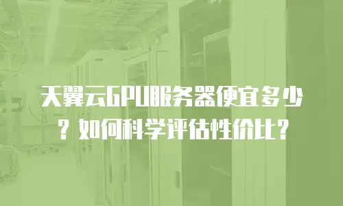 天翼云GPU服务器便宜多少？如何科学评估性价比？