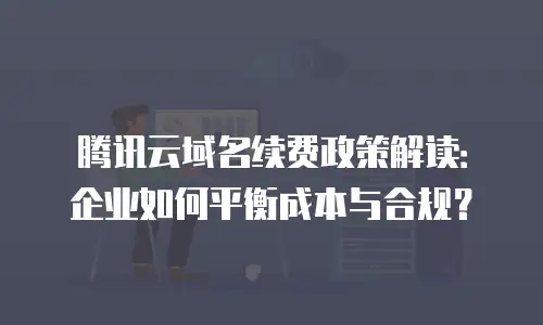 腾讯云域名续费政策解读：企业如何平衡成本与合规？