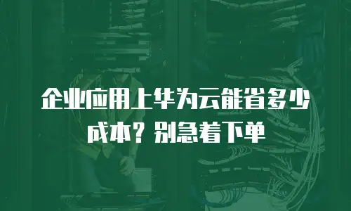 企业应用上华为云能省多少成本？别急着下单