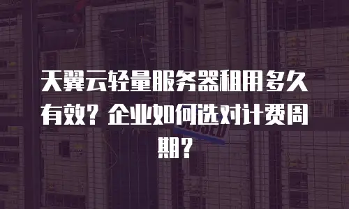 天翼云轻量服务器租用多久有效？企业如何选对计费周期？