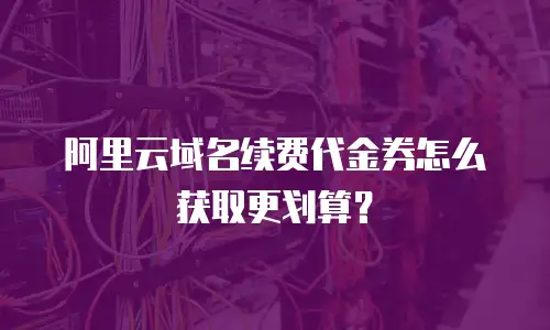 阿里云域名续费代金券怎么获取更划算？