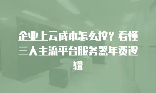 企业上云成本怎么控？看懂三大主流平台服务器年费逻辑