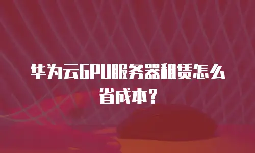 华为云GPU服务器租赁怎么省成本？