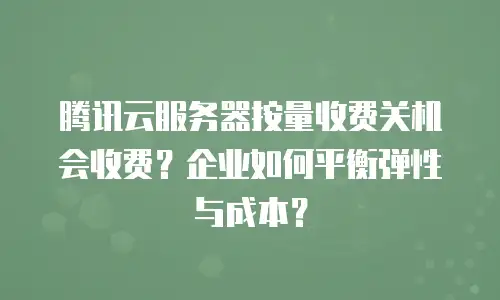 腾讯云服务器按量收费关机会收费？企业如何平衡弹性与成本？