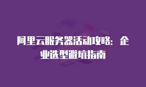 阿里云服务器活动攻略：企业选型避坑指南