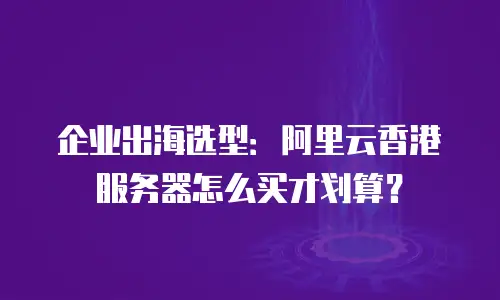 企业出海选型：阿里云香港服务器怎么买才划算？
