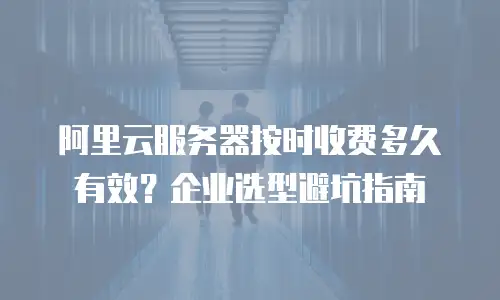 阿里云服务器按时收费多久有效？企业选型避坑指南