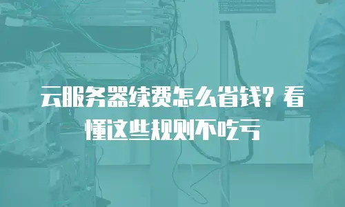 云服务器续费怎么省钱？看懂这些规则不吃亏
