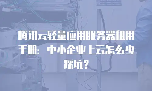 腾讯云轻量应用服务器租用手册：中小企业上云怎么少踩坑？