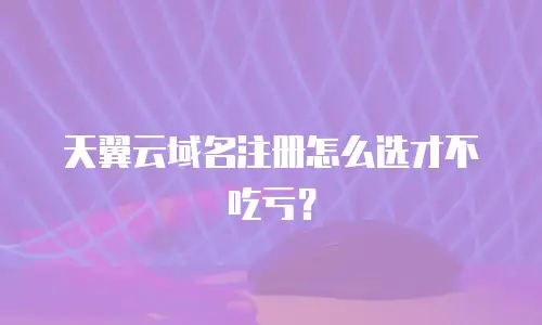 天翼云域名注册怎么选才不吃亏？