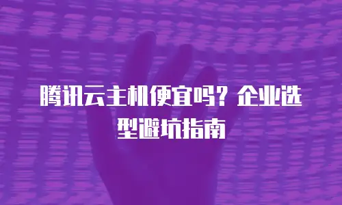 腾讯云主机便宜吗？企业选型避坑指南