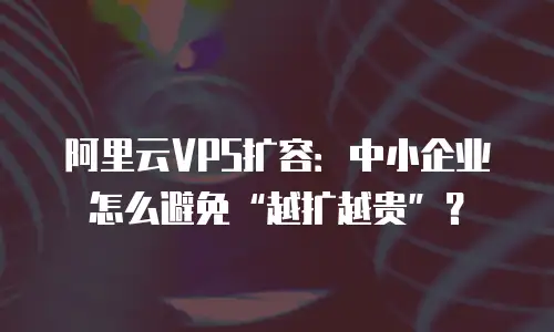 阿里云VPS扩容：中小企业怎么避免&ldquo;越扩越贵&rdquo;？