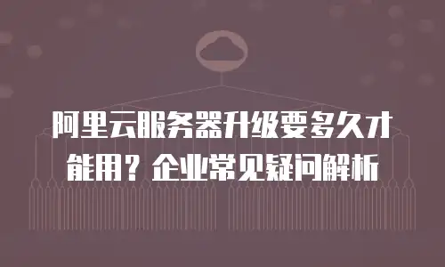 阿里云服务器升级要多久才能用？企业常见疑问解析