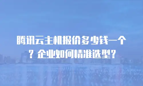 腾讯云主机报价多少钱一个？企业如何精准选型？