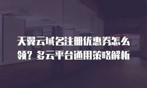 天翼云域名注册优惠券怎么领？多云平台通用策略解析