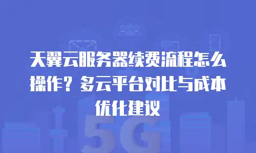 天翼云服务器续费流程怎么操作？多云平台对比与成本优化建议