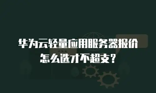 华为云轻量应用服务器报价怎么选才不超支？