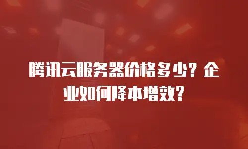 腾讯云服务器价格多少？企业如何降本增效？