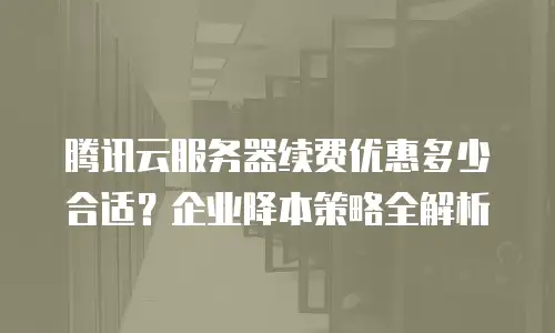 腾讯云服务器续费优惠多少合适？企业降本策略全解析