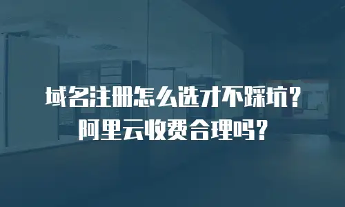 域名注册怎么选才不踩坑？阿里云收费合理吗？