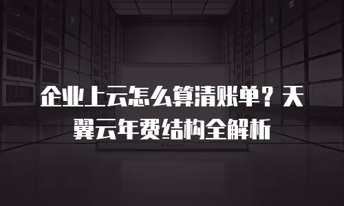 企业上云怎么算清账单？天翼云年费结构全解析