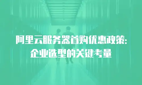 阿里云服务器首购优惠政策：企业选型的关键考量