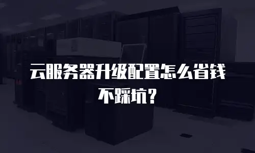 云服务器升级配置怎么省钱不踩坑？