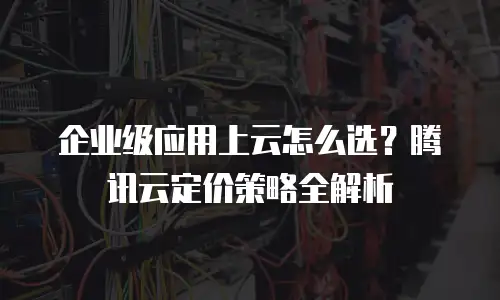 企业级应用上云怎么选？腾讯云定价策略全解析