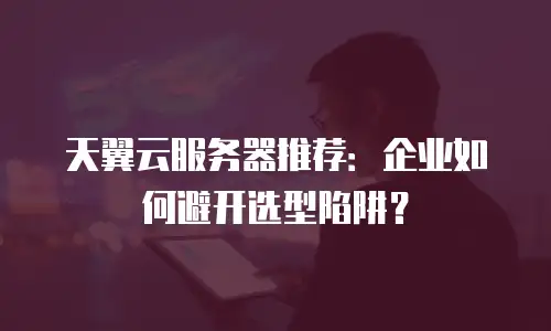 天翼云服务器推荐：企业如何避开选型陷阱？