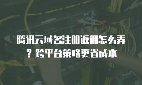 腾讯云域名注册返佣怎么弄？跨平台策略更省成本