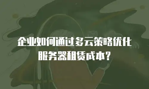 企业如何通过多云策略优化服务器租赁成本？