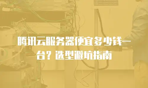 腾讯云服务器便宜多少钱一台？选型避坑指南