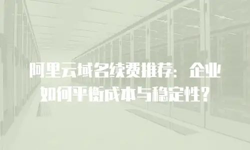 阿里云域名续费推荐：企业如何平衡成本与稳定性？
