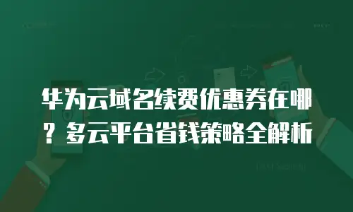 华为云域名续费优惠券在哪？多云平台省钱策略全解析