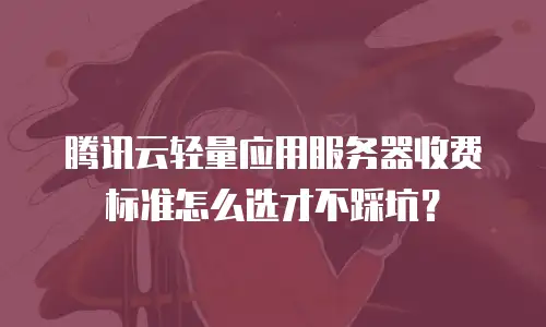 腾讯云轻量应用服务器收费标准怎么选才不踩坑？