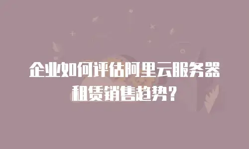 企业如何评估阿里云服务器租赁销售趋势？