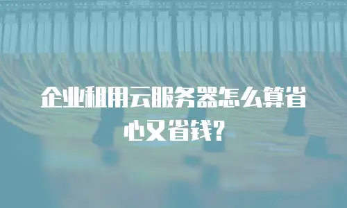 企业租用云服务器怎么算省心又省钱？