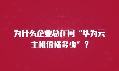 为什么企业总在问&ldquo;华为云主机价格多少&rdquo;？