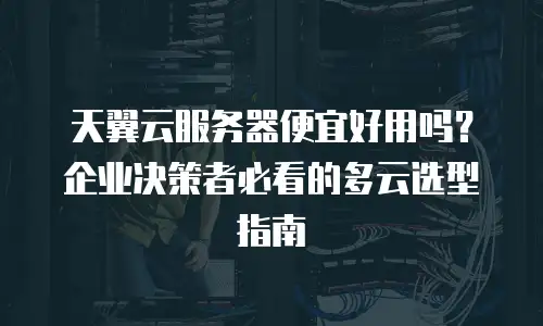 天翼云服务器便宜好用吗？企业决策者必看的多云选型指南