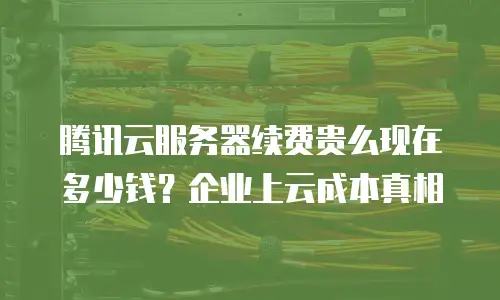 腾讯云服务器续费贵么现在多少钱？企业上云成本真相