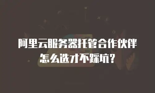 阿里云服务器托管合作伙伴怎么选才不踩坑？