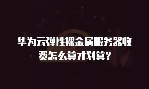 华为云弹性裸金属服务器收费怎么算才划算？