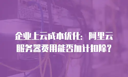 企业上云成本优化：阿里云服务器费用能否加计扣除？
