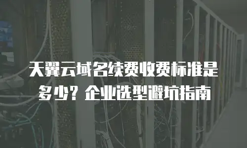 天翼云域名续费收费标准是多少？企业选型避坑指南