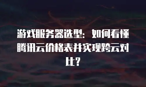 游戏服务器选型：如何看懂腾讯云价格表并实现跨云对比？