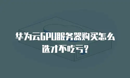 华为云GPU服务器购买怎么选才不吃亏？